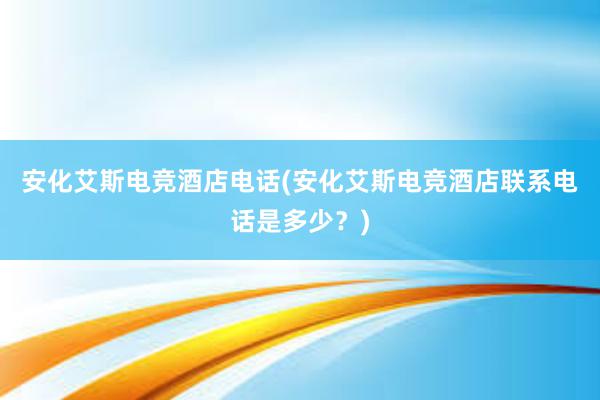 安化艾斯电竞酒店电话(安化艾斯电竞酒店联系电话是多少？)