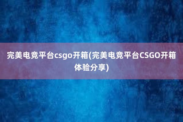 完美电竞平台csgo开箱(完美电竞平台CSGO开箱体验分享)