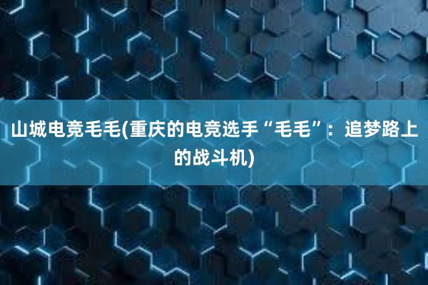 山城电竞毛毛(重庆的电竞选手“毛毛”：追梦路上的战斗机)