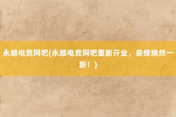 永顺电竞网吧(永顺电竞网吧重新开业，装修焕然一新！)