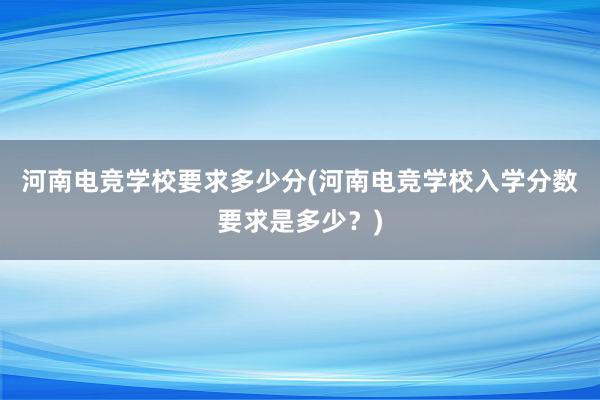 河南电竞学校要求多少分(河南电竞学校入学分数要求是多少？)