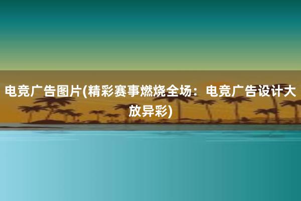 电竞广告图片(精彩赛事燃烧全场：电竞广告设计大放异彩)