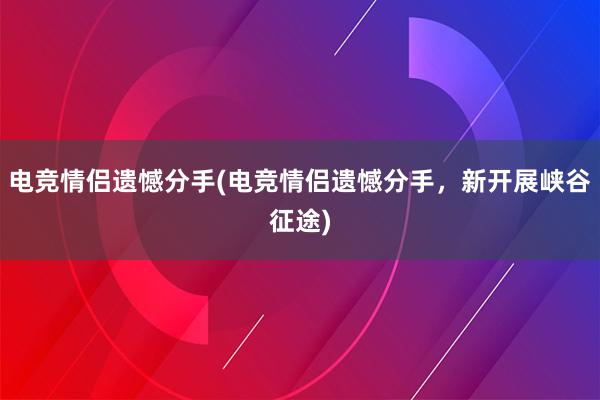 电竞情侣遗憾分手(电竞情侣遗憾分手，新开展峡谷征途)