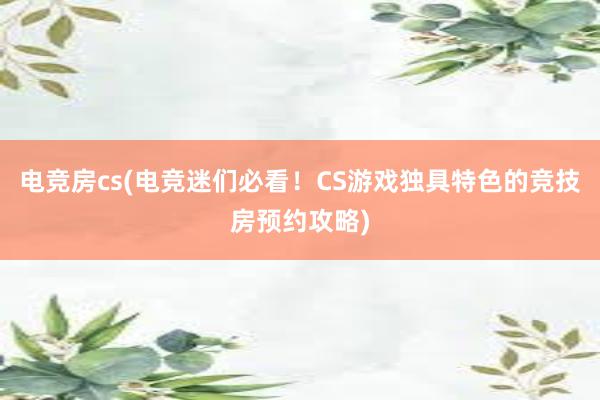 电竞房cs(电竞迷们必看！CS游戏独具特色的竞技房预约攻略)