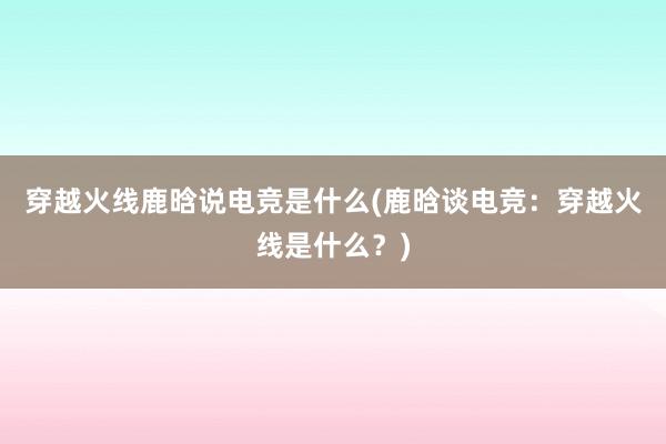 穿越火线鹿晗说电竞是什么(鹿晗谈电竞：穿越火线是什么？)