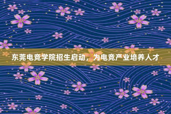 东莞电竞学院招生启动，为电竞产业培养人才