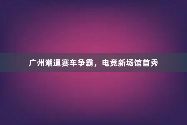 广州潮逼赛车争霸，电竞新场馆首秀