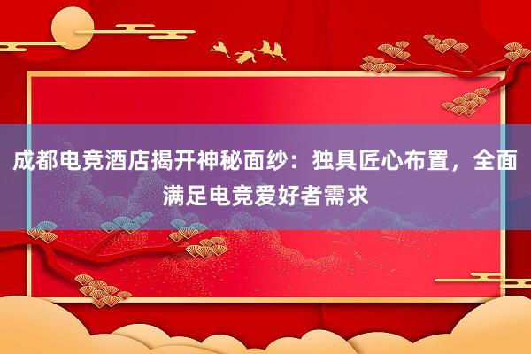 成都电竞酒店揭开神秘面纱：独具匠心布置，全面满足电竞爱好者需求