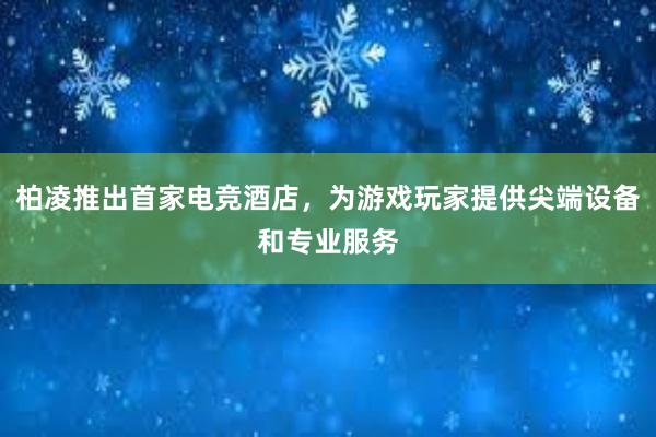 柏凌推出首家电竞酒店，为游戏玩家提供尖端设备和专业服务