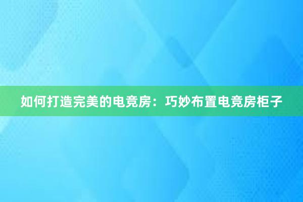 如何打造完美的电竞房：巧妙布置电竞房柜子