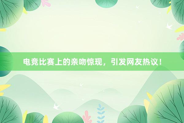 电竞比赛上的亲吻惊现，引发网友热议！