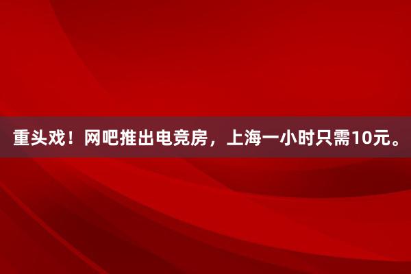 重头戏！网吧推出电竞房，上海一小时只需10元。